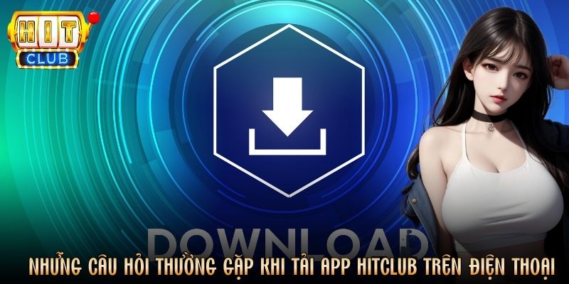 Những câu hỏi thường gặp khi tải app Hitclub trên điện thoại